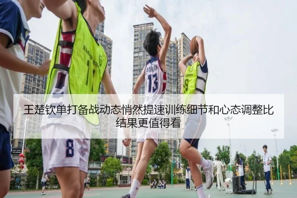 王楚钦单打备战动态悄然提速训练细节和心态调整比结果更值得看（ngyule）